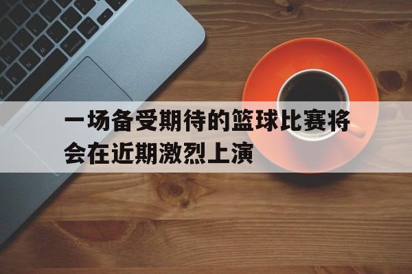 凤凰娱乐下载-一场备受期待的篮球比赛将会在近期激烈上演