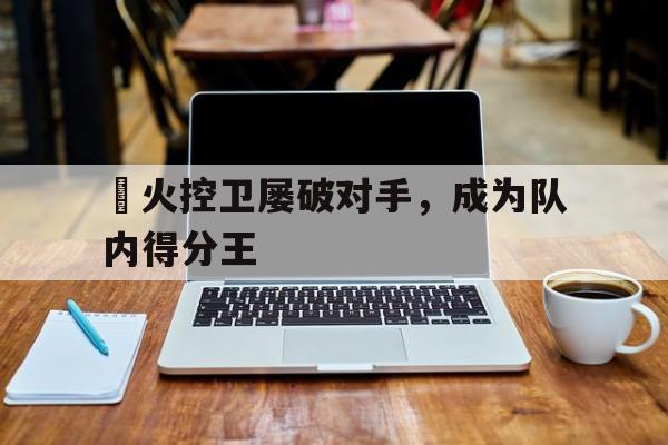 熱火控卫屡破对手，成为队内得分王的简单介绍