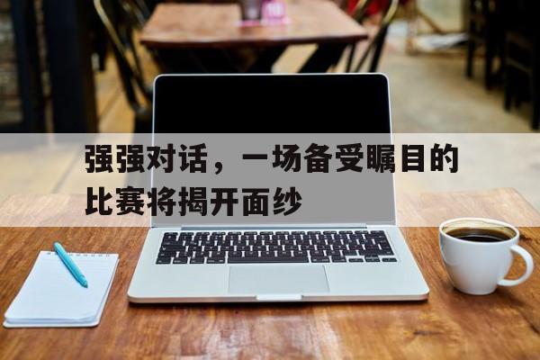 强强对话,一场备受瞩目的比赛将揭开面纱的简单介绍 强强对话,一场备受瞩目的比赛将揭开面纱的简单介绍