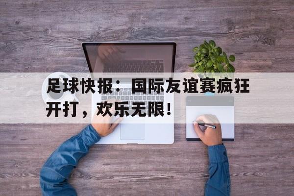 手机APP-包含足球快报：国际友谊赛疯狂开打，欢乐无限！的词条