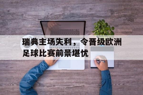 凤凰娱乐下载-包含瑞典主场失利，令晋级欧洲足球比赛前景堪忧的词条